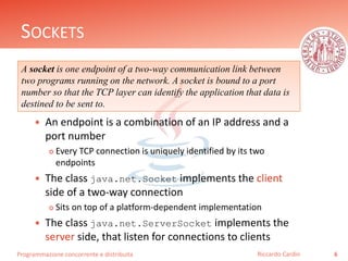 Programmazione concorrente e distribuita
SOCKETS
 An endpoint is a combination of an IP address and a
port number
 Every TCP connection is uniquely identified by its two
endpoints
 The class java.net.Socket implements the client
side of a two-way connection
 Sits on top of a platform-dependent implementation
 The class java.net.ServerSocket implements the
server side, that listen for connections to clients
6Riccardo Cardin
A socket is one endpoint of a two-way communication link between
two programs running on the network. A socket is bound to a port
number so that the TCP layer can identify the application that data is
destined to be sent to.
 