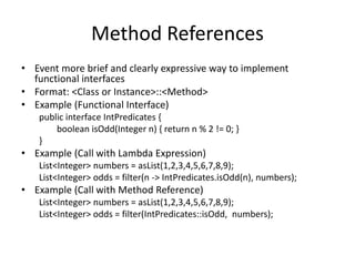 Method References
• Event more brief and clearly expressive way to implement
functional interfaces
• Format: <Class or Instance>::<Method>
• Example (Functional Interface)
public interface IntPredicates {
boolean isOdd(Integer n) { return n % 2 != 0; }
}
• Example (Call with Lambda Expression)
List<Integer> numbers = asList(1,2,3,4,5,6,7,8,9);
List<Integer> odds = filter(n -> IntPredicates.isOdd(n), numbers);
• Example (Call with Method Reference)
List<Integer> numbers = asList(1,2,3,4,5,6,7,8,9);
List<Integer> odds = filter(IntPredicates::isOdd, numbers);
 