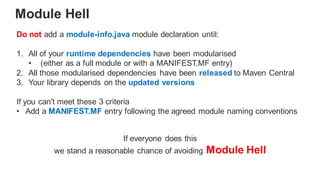 Do not add a module-info.java module declaration until:
1. All of your runtime dependencies have been modularised
• (either as a full module or with a MANIFEST.MF entry)
2. All those modularised dependencies have been released to Maven Central
3. Your library depends on the updated versions
If you can't meet these 3 criteria
• Add a MANIFEST.MF entry following the agreed module naming conventions
Module Hell
If everyone does this
we stand a reasonable chance of avoiding Module Hell
 