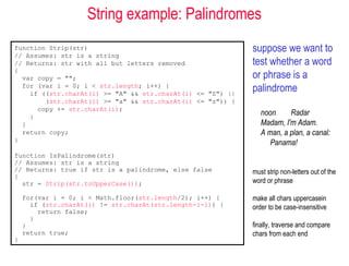 String example: Palindromes
function Strip(str)                                         suppose we want to
// Assumes: str is a string
// Returns: str with all but letters removed                test whether a word
{
  var copy = "";                                            or phrase is a
  for (var i = 0; i < str.length; i++) {
    if ((str.charAt(i) >= "A" && str.charAt(i) <= "Z") ||
                                                            palindrome
        (str.charAt(i) >= "a" && str.charAt(i) <= "z")) {
      copy += str.charAt(i);
    }
                                                               noon     Radar
  }                                                            Madam, I'm Adam.
  return copy;                                                 A man, a plan, a canal:
}                                                                 Panama!
function IsPalindrome(str)
// Assumes: str is a string
// Returns: true if str is a palindrome, else false         must strip non-letters out of the
{
  str = Strip(str.toUpperCase());                           word or phrase

    for(var i = 0; i < Math.floor(str.length/2); i++) {     make all chars uppercasein
      if (str.charAt(i) != str.charAt(str.length-i-1)) {    order to be case-insensitive
        return false;
      }
    }                                                       finally, traverse and compare
    return true;                                            chars from each end
}
 