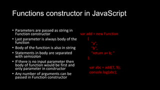 Functions constructor in JavaScript
• Parameters are passed as string in
Function constructor
• Last parameter is always body of the
function
• Body of the function is also in string
• Statements in body are separated
with semicolon
• If there is no input parameter then
body of function would be first and
only parameter in constructor
• Any number of arguments can be
passed in Function constructor
var add = new Function
(
"a",
"b",
"return a+ b; "
);
var abc = add(7, 9);
console.log(abc);
 