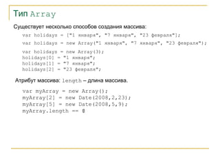 Тип Array
Существует несколько способов создания массива:
var holidays = ["1 января", "7 января", "23 февраля"];
var holidays = new Array("1 января", "7 января", "23 февраля");
var holidays = new Array(3);
holidays[0] = "1 января";
holidays[1] = "7 января";
holidays[2] = "23 февраля";

Атрибут массива: length – длина массива.
var myArray = new Array();
myArray[2] = new Date(2008,2,23);
myArray[5] = new Date(2008,5,9);
myArray.length == 6
?

 