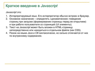 Краткое введение в Javascript
Javascript это:
1. Интерпретируемый язык. Его интерпретатор обычно встроен в браузер.
2. Основное назначение – определять «динамическое» поведение
страниц при загрузке (формирование страницы перед ее открытием)
и при работе пользователя со страницей (UI элементы).
3. Текст на Javascript может быть вложен в HTML-страницу
непосредственно или находиться в отдельном файле (как CSS).
4. Похож на языки Java и C# синтаксически, но сильно отличается от них
по внутреннему содержанию.

 