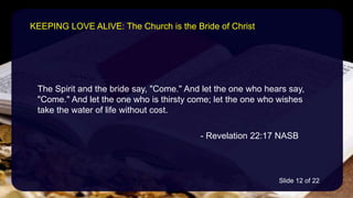 The Spirit and the bride say, "Come." And let the one who hears say,
"Come." And let the one who is thirsty come; let the one who wishes
take the water of life without cost.
- Revelation 22:17 NASB
KEEPING LOVE ALIVE: The Church is the Bride of Christ
Slide 12 of 22
 