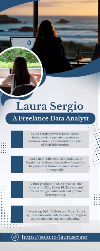 Laura Sergio
A Freelance Data Analyst
Based in Middletown, New York, Laura
Sergio is a freelance data analyst focused on
helping small businesses use data more
strategically.
Laura Sergio provides personalized
freelance data analytics services to
businesses aiming to maximize the value
of their information.
Leveraging SQL, Tableau, and Excel, Laura
equips clients with tools to monitor progress
and strengthen long-term planning.
A 2024 graduate of SUNY Orange, she
works with SQL, Power BI, Tableau, and
Excel to design dashboards and produce
clear reporting.
https://solo.to/laurasergio