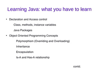 Learning Java: what you have to learn
●
    Declaration and Access control
       Class, methods, instance variables
       Java Packages
●
    Object Oriented Programming Concepts
         Polymorphism (Overriding and Overloading)
         Inheritance
         Encapsulation
         Is-A and Has-A relationship


                                                     contd.
 