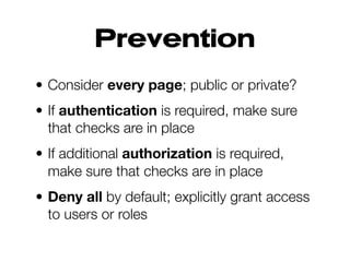 Prevention
• Consider every page; public or private?
• If authentication is required, make sure
that checks are in place
• If additional authorization is required,
make sure that checks are in place
• Deny all by default; explicitly grant access
to users or roles