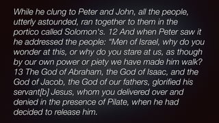 While he clung to Peter and John, all the people,
utterly astounded, ran together to them in the
portico called Solomon's. 12 And when Peter saw it
he addressed the people: “Men of Israel, why do you
wonder at this, or why do you stare at us, as though
by our own power or piety we have made him walk?
13 The God of Abraham, the God of Isaac, and the
God of Jacob, the God of our fathers, gloriﬁed his
servant[b] Jesus, whom you delivered over and
denied in the presence of Pilate, when he had
decided to release him.
 