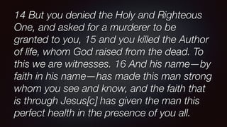 14 But you denied the Holy and Righteous
One, and asked for a murderer to be
granted to you, 15 and you killed the Author
of life, whom God raised from the dead. To
this we are witnesses. 16 And his name—by
faith in his name—has made this man strong
whom you see and know, and the faith that
is through Jesus[c] has given the man this
perfect health in the presence of you all.
 