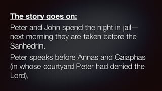 The story goes on:
Peter and John spend the night in jail—
next morning they are taken before the
Sanhedrin.
Peter speaks before Annas and Caiaphas
(in whose courtyard Peter had denied the
Lord),
 