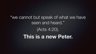 “we cannot but speak of what we have
seen and heard.”
(Acts 4:20).
This is a new Peter.
 