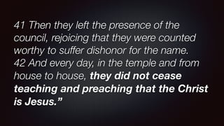 41 Then they left the presence of the
council, rejoicing that they were counted
worthy to suffer dishonor for the name.
42 And every day, in the temple and from
house to house, they did not cease
teaching and preaching that the Christ
is Jesus.”
 