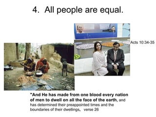 4.  All people are equal. "And He has made from one blood every nation of men to dwell on all the face of the earth ,  and has determined their preappointed times and the boundaries of their dwellings ,  verse 26 Acts 10:34-35 
