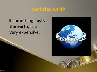 cost the earth
If something costs
the earth, it is
very expensive.