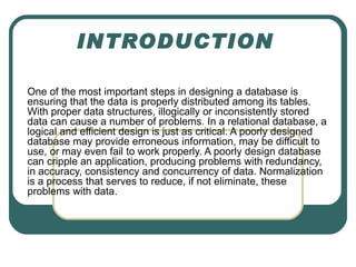 INTRODUCTION

One of the most important steps in designing a database is
ensuring that the data is properly distributed among its tables.
With proper data structures, illogically or inconsistently stored
data can cause a number of problems. In a relational database, a
logical and efficient design is just as critical. A poorly designed
database may provide erroneous information, may be difficult to
use, or may even fail to work properly. A poorly design database
can cripple an application, producing problems with redundancy,
in accuracy, consistency and concurrency of data. Normalization
is a process that serves to reduce, if not eliminate, these
problems with data.
 