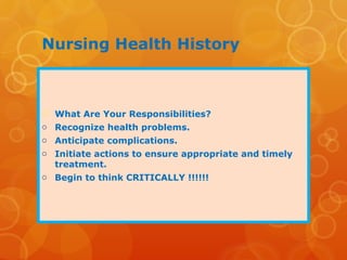 Nursing Health History
 What Are Your Responsibilities?
o Recognize health problems.
o Anticipate complications.
o Initiate actions to ensure appropriate and timely
treatment.
o Begin to think CRITICALLY !!!!!!
 