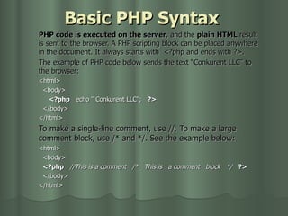 Basic PHP Syntax PHP code is executed on the server , and the  plain HTML  result is sent to the browser. A PHP scripting block can be placed anywhere in the document. It always starts with   <?php and ends with ?>. The example of PHP code below sends the text “Conkurent LLC” to the browser: <html>     <body>     <?php    echo " Conkurent   LLC";    ?>     </body>    </html>    To make a single-line comment, use //. To make a large comment block, use /* and */. See the example below:     <html>     <body>     <?php     //This is a comment     /*   This is   a comment   block   */     ?>      </body>    </html> 