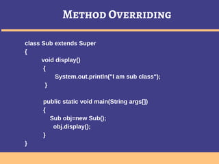 Method Overriding
class Sub extends Super
{
void display()
{
System.out.println("I am sub class");
}
public static void main(String args[])
{
Sub obj=new Sub();
obj.display();
}
}
 