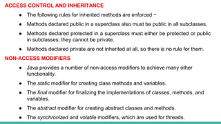ACCESS CONTROL AND INHERITANCE
● The following rules for inherited methods are enforced −
● Methods declared public in a superclass also must be public in all subclasses.
● Methods declared protected in a superclass must either be protected or public
in subclasses; they cannot be private.
● Methods declared private are not inherited at all, so there is no rule for them.
NON-ACCESS MODIFIERS
● Java provides a number of non-access modifiers to achieve many other
functionality.
● The static modifier for creating class methods and variables.
● The final modifier for finalizing the implementations of classes, methods, and
variables.
● The abstract modifier for creating abstract classes and methods.
● The synchronized and volatile modifiers, which are used for threads.
 