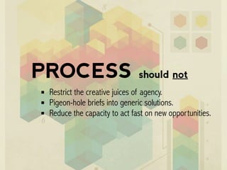 PROCESS should not
Restrict the creative juices of agency.
Pigeon-hole briefs into generic solutions.
Reduce the capacity to act fast on new opportunities.
