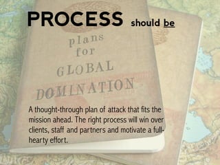 PROCESS should be
A thought-through plan of attack that fits the
mission ahead. The right process will win over
clients, staff and partners and motivate a full-
hearty effort.