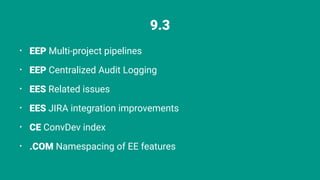 9.3
⢠EEP Multi-project pipelines
⢠EEP Centralized Audit Logging
⢠EES Related issues
⢠EES JIRA integration improvements
⢠CE ConvDev index
⢠.COM Namespacing of EE features