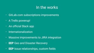 In the works
⢠GitLab.com subscriptions improvements
⢠A Trello powerup!
⢠An ofďŹcial Slack app
⢠Internationalization
⢠Massive improvements to JIRA integration
⢠EEP Geo and Disaster Recovery
⢠EEP Issue relationships, custom ďŹelds