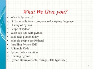 What We Give you?
• What is Python…?
• Differences between program and scripting language
• History of Python
• Scope of Python
• What can I do with python
• Who uses python today
• Why do people use Python?
• Installing Python IDE
• A Sample Code
• Python code execution
• Running Python
• Python Basic(Variable, Strings, Data types etc.)
2
 
