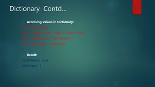 Dictionary Contd…
• Accessing Values in Dictionary:
#!/usr/bin/python
dict = {'Name': 'Zara', 'Age': 7, 'Class': 'First'};
print "dict['Name']: ", dict['Name'];
print "dict['Age']: ", dict['Age'];
• Result:
dict['Name']: Zara
dict['Age']: 7
 