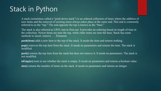 Stack in Python
A stack (sometimes called a “push-down stack”) is an ordered collection of items where the addition of
new items and the removal of existing items always takes place at the same end. This end is commonly
referred to as the “top.” The end opposite the top is known as the “base.”
The stack is also referred as LIFO, last-in first-out. It provides an ordering based on length of time in
the collection. Newer items are near the top, while older items are near the base. Stack has some
methods to insert, remove …. Elements.
push(item) adds a new item to the top of the stack. It needs the item and returns nothing.
pop() removes the top item from the stack. It needs no parameters and returns the item. The stack is
modified.
peek() returns the top item from the stack but does not remove it. It needs no parameters. The stack is
not modified.
isEmpty() tests to see whether the stack is empty. It needs no parameters and returns a boolean value.
size() returns the number of items on the stack. It needs no parameters and returns an integer.
 