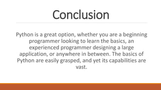 Conclusion
Python is a great option, whether you are a beginning
programmer looking to learn the basics, an
experienced programmer designing a large
application, or anywhere in between. The basics of
Python are easily grasped, and yet its capabilities are
vast.
 