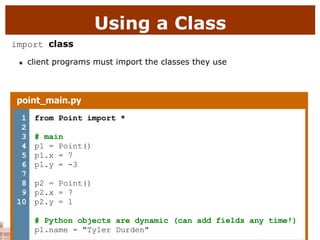 Using a Class
import class
 client programs must import the classes they use
point_main.py
1
2
3
4
5
6
7
8
9
10
from Point import *
# main
p1 = Point()
p1.x = 7
p1.y = -3
p2 = Point()
p2.x = 7
p2.y = 1
# Python objects are dynamic (can add fields any time!)
p1.name = "Tyler Durden"
 