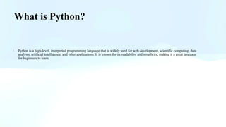 What is Python?
· Python is a high-level, interpreted programming language that is widely used for web development, scientific computing, data
analysis, artificial intelligence, and other applications. It is known for its readability and simplicity, making it a great language
for beginners to learn.
 