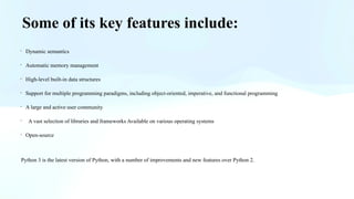 Some of its key features include:
· Dynamic semantics
· Automatic memory management
· High-level built-in data structures
· Support for multiple programming paradigms, including object-oriented, imperative, and functional programming
· A large and active user community
· A vast selection of libraries and frameworks Available on various operating systems
· Open-source
Python 3 is the latest version of Python, with a number of improvements and new features over Python 2.
 