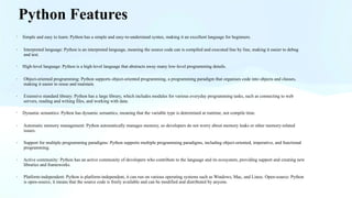 Python Features
· Simple and easy to learn: Python has a simple and easy-to-understand syntax, making it an excellent language for beginners.
· Interpreted language: Python is an interpreted language, meaning the source code can is compiled and executed line by line, making it easier to debug
and test.
· High-level language: Python is a high-level language that abstracts away many low-level programming details.
· Object-oriented programming: Python supports object-oriented programming, a programming paradigm that organises code into objects and classes,
making it easier to reuse and maintain.
· Extensive standard library: Python has a large library, which includes modules for various everyday programming tasks, such as connecting to web
servers, reading and writing files, and working with data.
· Dynamic semantics: Python has dynamic semantics, meaning that the variable type is determined at runtime, not compile time.
· Automatic memory management: Python automatically manages memory, so developers do not worry about memory leaks or other memory-related
issues.
· Support for multiple programming paradigms: Python supports multiple programming paradigms, including object-oriented, imperative, and functional
programming.
· Active community: Python has an active community of developers who contribute to the language and its ecosystem, providing support and creating new
libraries and frameworks.
· Platform-independent: Python is platform-independent, it can run on various operating systems such as Windows, Mac, and Linux. Open-source: Python
is open-source, it means that the source code is freely available and can be modified and distributed by anyone.
 