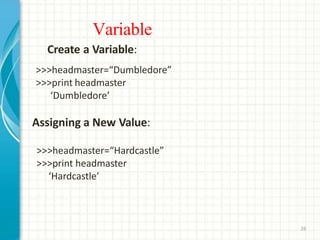 Variable
26
Create a Variable:
>>>headmaster=“Dumbledore”
>>>print headmaster
‘Dumbledore’
Assigning a New Value:
>>>headmaster=“Hardcastle”
>>>print headmaster
‘Hardcastle’
 