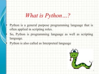 What is Python…?
• Python is a general purpose programming language that is
often applied in scripting roles.
• So, Python is programming language as well as scripting
language.
• Python is also called as Interpreted language
3
 