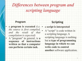 Differences between program and
scripting language
4
Program
• a program is executed (i.e.
the source is first compiled,
and the result of that
compilation is expected)
• A "program" in general, is a
sequence of instructions
written so that a computer
can perform certain task.
Scripting
• a script is interpreted
• A "script" is code written in
a scripting language.A
scripting language is nothing
but a type of programming
language in which we can
write code to control
another software application.
 