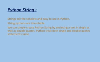 Python String :
Strings are the simplest and easy to use in Python.
String pythons are immutable.
We can simply create Python String by enclosing a text in single as
well as double quotes. Python treat both single and double quotes
statements same.
 