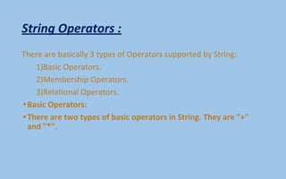 String Operators :
There are basically 3 types of Operators supported by String:
1)Basic Operators.
2)Membership Operators.
3)Relational Operators.
•Basic Operators:
•There are two types of basic operators in String. They are "+"
and "*".
 