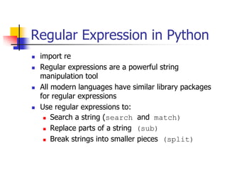 Regular Expression in Python
 import re
 Regular expressions are a powerful string
manipulation tool
 All modern languages have similar library packages
for regular expressions
 Use regular expressions to:
 Search a string (search and match)
 Replace parts of a string (sub)
 Break strings into smaller pieces (split)
 