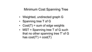 Minimum Cost Spanning Tree
• Weighted, undirected graph G
• Spanning tree T of G
• Cost(T) = sum of edge weights
• MST = Spanning tree T of G such
that no other spanning tree T' of G
has cost(T') < cost(T)