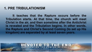 It teaches that the Rapture occurs before the
Tribulation starts. At that time, the church will meet
Christ in the air, and then sometime after the Antichrist
is revealed and the Tribulation begins. In other words,
the Rapture and Christ’s Second Coming (to set up His
kingdom) are separated by at least seven years.
1. PRE TRIBULATIONISM
 