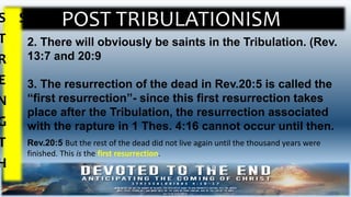 POST TRIBULATIONISMS
T
R
E
N
G
T
H
S
2. There will obviously be saints in the Tribulation. (Rev.
13:7 and 20:9
3. The resurrection of the dead in Rev.20:5 is called the
“first resurrection”- since this first resurrection takes
place after the Tribulation, the resurrection associated
with the rapture in 1 Thes. 4:16 cannot occur until then.
Rev.20:5 But the rest of the dead did not live again until the thousand years were
finished. This is the first resurrection.
 