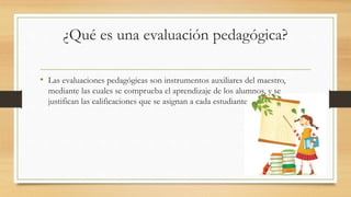 ¿Qué es una evaluación pedagógica?
• Las evaluaciones pedagógicas son instrumentos auxiliares del maestro,
mediante las cuales se comprueba el aprendizaje de los alumnos, y se
justifican las calificaciones que se asignan a cada estudiante