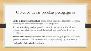 Objetivo de las pruebas pedagógicas
• Medir el progreso individual: es una escala relativa con respeto a los demás
alumnos y en relación con el logro de los propósitos
• Servir como diagnostico: para identificar donde hay necesidad de dar
instrucciones adicionales, o donde los métodos de enseñanza deben ser
modificados
• Promover la enseñanza inmediata: cuando se corrige la prueba, el alumno
aprende a reconocer que hay conceptos ma aprendidos y qye debe corregir
• Evaluar la eficiencia del profesor