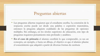 Preguntas abiertas
• Las preguntas abiertas requieren que el estudiante escriba. La extensión de la
respuesta escrita puede ser desde una palabra o expresión matemática,
entonces la pregunta adquiere cualidades de las preguntas de opciones
múltiples. Sin embargo, en los niveles superiores de educación, este tipo de
preguntas requieren pensamiento más profundo y analítico.
• En el caso de primaria el alumno escribirá lo que comprendió, ya sea un
concepto, un ejemplo, o hasta un dibujo, el objetivo es que el alumno plasme
el conocimiento que adquirió a partir de diversas formas de escritura