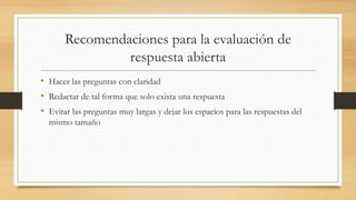 Recomendaciones para la evaluación de
respuesta abierta
• Hacer las preguntas con claridad
• Redactar de tal forma que solo exista una respuesta
• Evitar las preguntas muy largas y dejar los espacios para las respuestas del
mismo tamaño