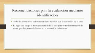 Recomendaciones para la evaluación mediante
identificación
• Todas las alternativas deben tener cierta relación con el contenido de la base
• El lugar que ocupe la respuesta será dado al azar para evitar la formación de
series que den pistas al alumno en la resolución del examen