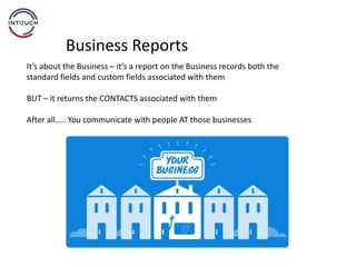 Business Reports
It’s about the Business – it’s a report on the Business records both the
standard fields and custom fields associated with them
BUT – it returns the CONTACTS associated with them
After all….. You communicate with people AT those businesses